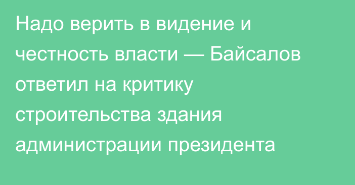 Надо верить в видение и честность власти — Байсалов ответил на критику строительства здания администрации президента