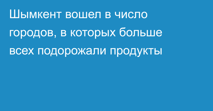 Шымкент вошел в число городов, в которых больше всех подорожали продукты