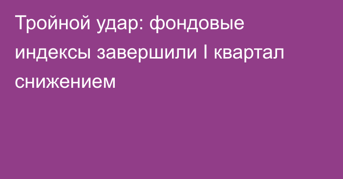 Тройной удар: фондовые индексы завершили I квартал снижением