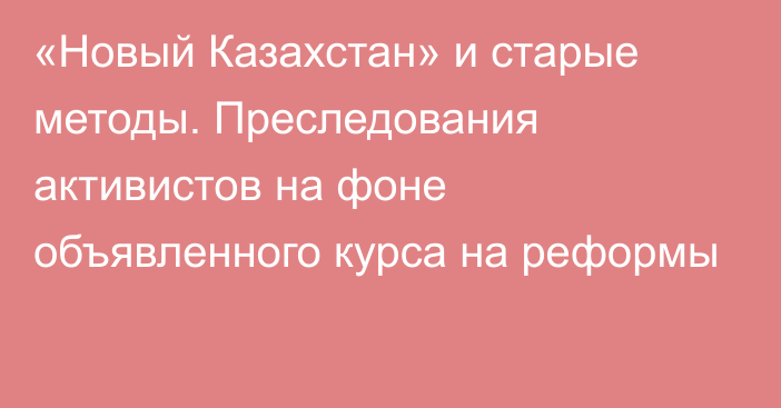 «Новый Казахстан» и старые методы. Преследования активистов на фоне объявленного курса на реформы