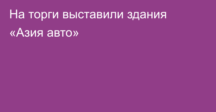 На торги выставили здания «Азия авто»