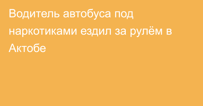 Водитель автобуса под наркотиками ездил за рулём в Актобе