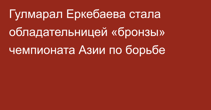 Гулмарал Еркебаева стала обладательницей «бронзы» чемпионата Азии по борьбе