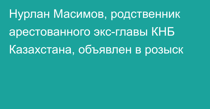 Нурлан Масимов, родственник арестованного экс-главы КНБ Казахстана, объявлен в розыск