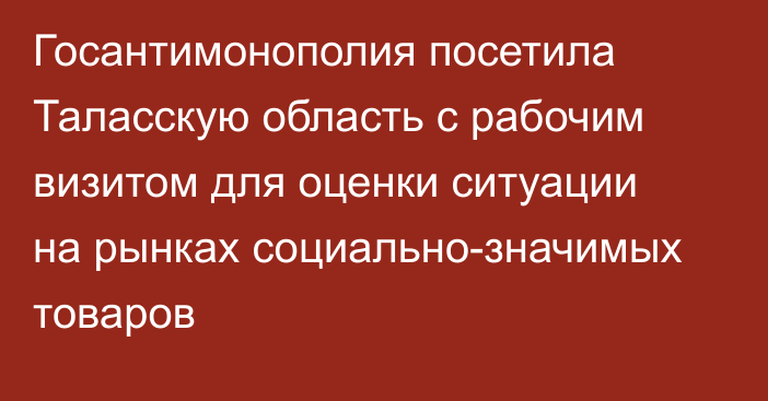 Госантимонополия посетила Таласскую область с рабочим визитом для оценки ситуации на рынках социально-значимых товаров