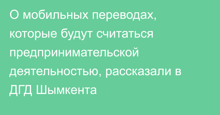 О мобильных переводах, которые будут считаться предпринимательской деятельностью, рассказали в ДГД Шымкента