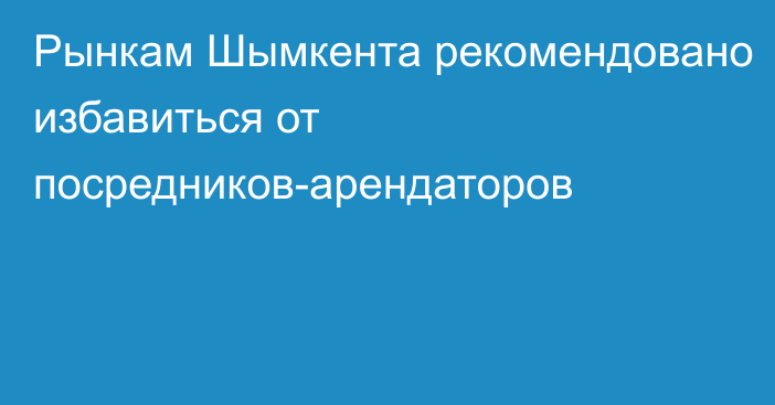 Рынкам Шымкента рекомендовано избавиться от посредников-арендаторов