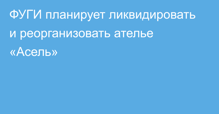 ФУГИ планирует ликвидировать и реорганизовать ателье «Асель»