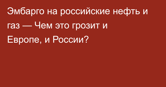 Эмбарго на российские нефть и газ — Чем это грозит и Европе, и России?