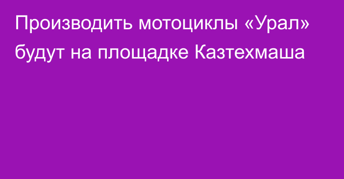 Производить мотоциклы «Урал» будут на площадке Казтехмаша