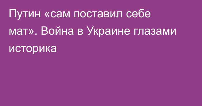 Путин «сам поставил себе мат». Война в Украине глазами историка