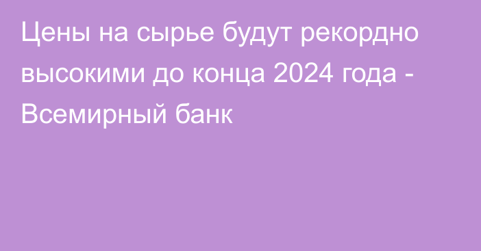 Цены на сырье будут рекордно высокими до конца 2024 года - Всемирный банк