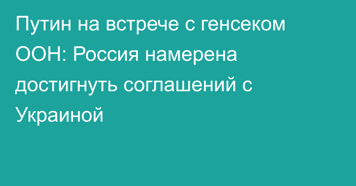 Путин на встрече с генсеком ООН: Россия намерена достигнуть соглашений с Украиной