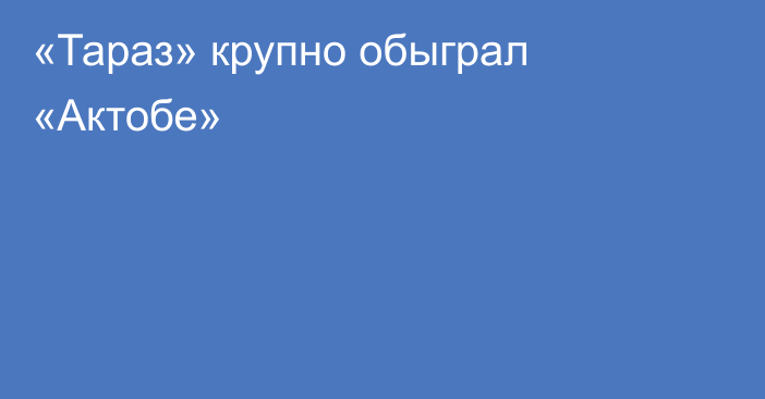 «Тараз» крупно обыграл «Актобе»