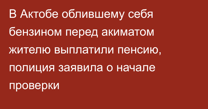 В Актобе облившему себя бензином перед акиматом жителю выплатили пенсию, полиция заявила о начале проверки