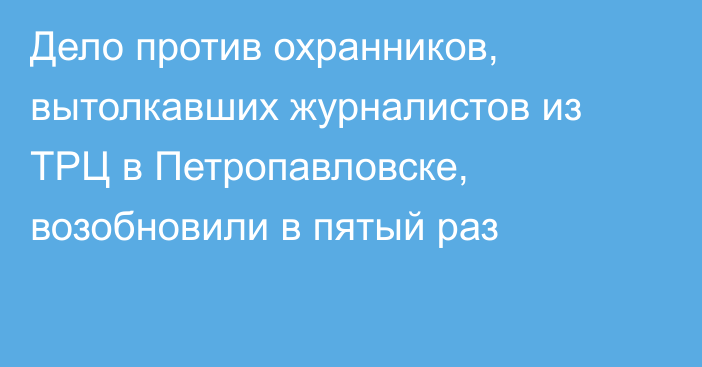 Дело против охранников, вытолкавших журналистов из ТРЦ в Петропавловске, возобновили в пятый раз