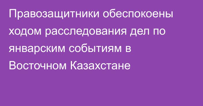 Правозащитники обеспокоены ходом расследования дел по январским событиям в Восточном Казахстане