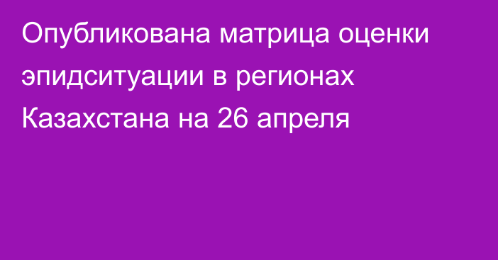 Опубликована матрица оценки эпидситуации в регионах Казахстана на 26 апреля