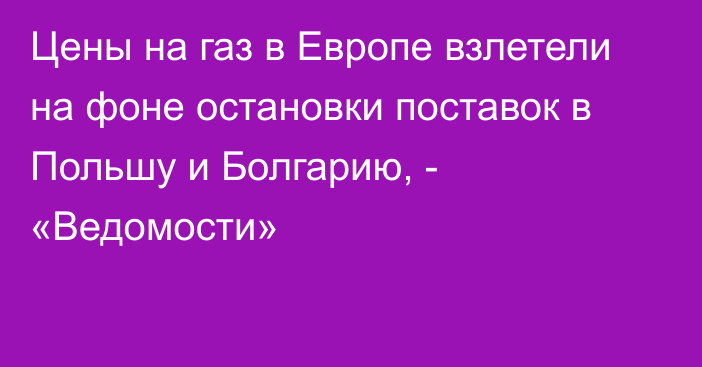 Цены на газ в Европе взлетели на фоне остановки поставок в Польшу и Болгарию, - «Ведомости»