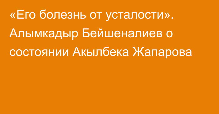 «Его болезнь от усталости». Алымкадыр Бейшеналиев о состоянии Акылбека Жапарова