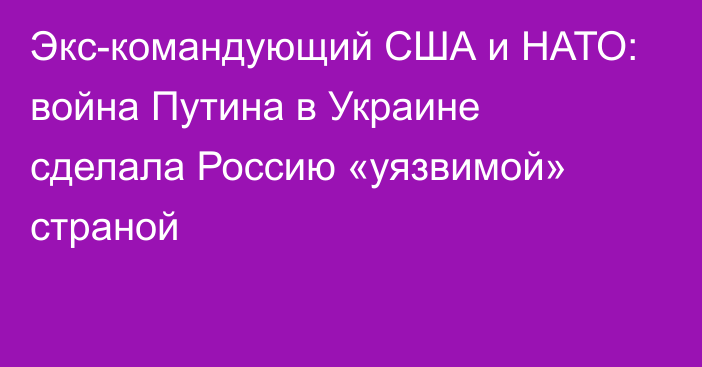 Экс-командующий США и НАТО: война Путина в Украине сделала Россию «уязвимой» страной