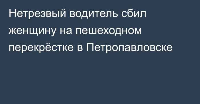 Нетрезвый водитель сбил женщину на пешеходном перекрёстке в Петропавловске