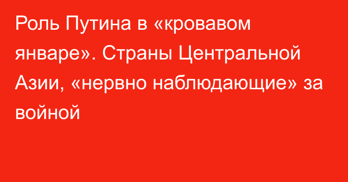 Роль Путина в «кровавом январе». Страны Центральной Азии, «нервно наблюдающие» за войной