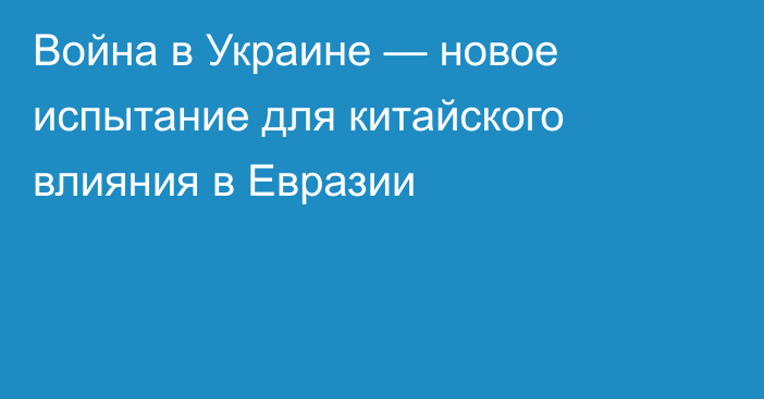 Война в Украине — новое испытание для китайского влияния в Евразии