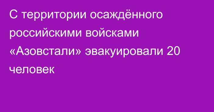 С территории осаждённого российскими войсками «Азовстали» эвакуировали 20 человек