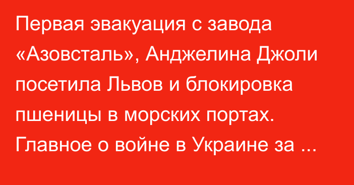 Первая эвакуация с завода «Азовсталь», Анджелина Джоли посетила Львов и блокировка пшеницы в морских портах. Главное о войне в Украине за сутки