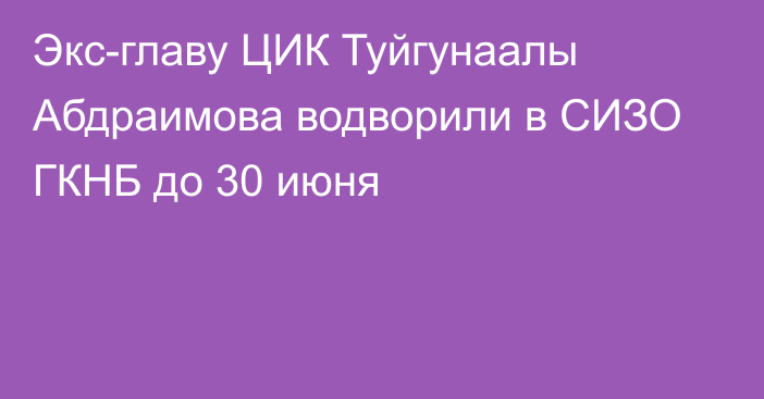 Экс-главу ЦИК Туйгунаалы Абдраимова водворили в СИЗО ГКНБ до 30 июня