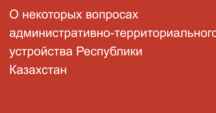 О некоторых вопросах административно-территориального устройства Республики Казахстан 