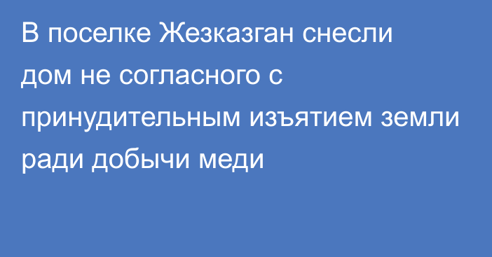 В поселке Жезказган снесли дом не согласного с принудительным изъятием земли ради добычи меди