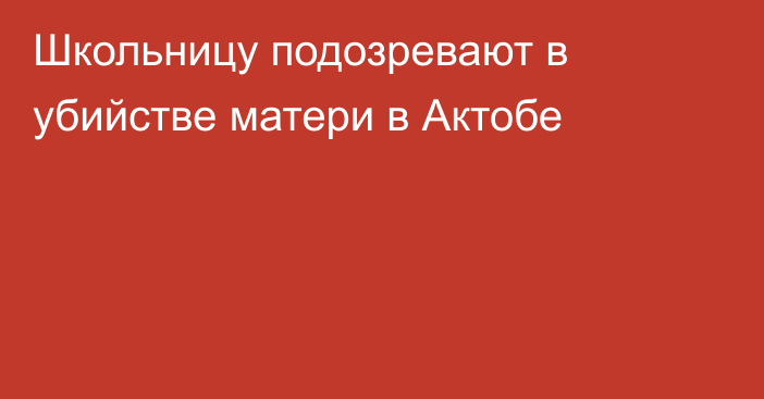 Школьницу подозревают в убийстве матери в Актобе