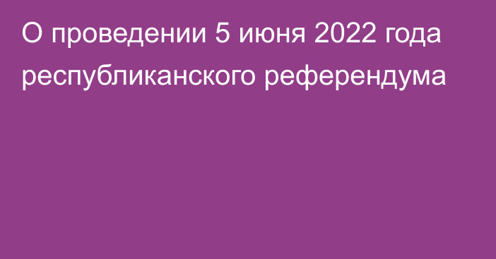 О проведении 5 июня 2022 года республиканского референдума