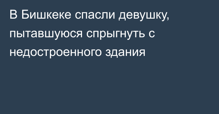 В Бишкеке спасли девушку, пытавшуюся спрыгнуть с недостроенного здания