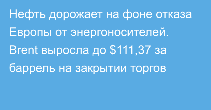 Нефть дорожает на фоне отказа Европы от энергоносителей.  Brent выросла до $111,37 за баррель на закрытии торгов