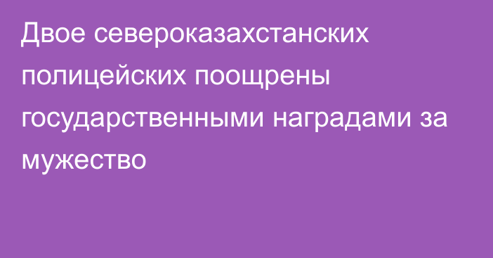 Двое североказахстанских полицейских поощрены государственными наградами за мужество