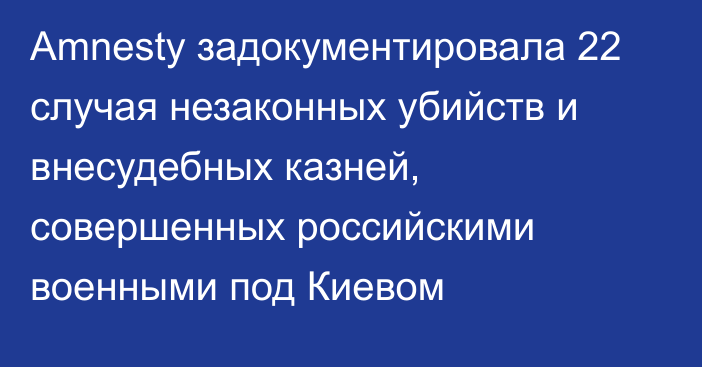 Amnesty задокументировала 22 случая незаконных убийств и внесудебных казней, совершенных российскими военными под Киевом