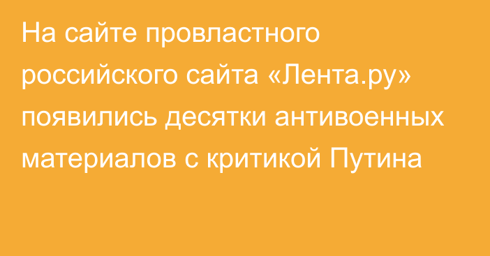 На сайте провластного российского сайта «Лента.ру» появились десятки антивоенных материалов с критикой Путина