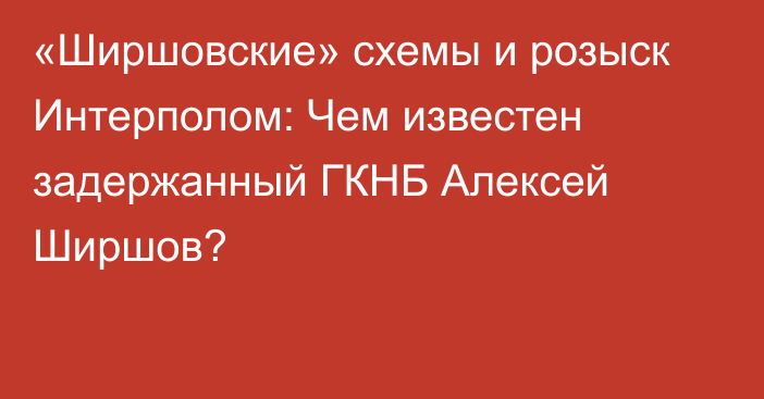 «Ширшовские» схемы и розыск Интерполом: Чем известен задержанный ГКНБ Алексей Ширшов?