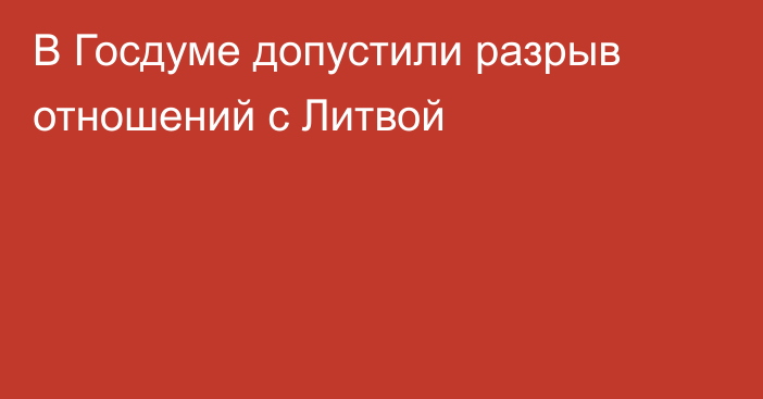 В Госдуме допустили разрыв отношений с Литвой