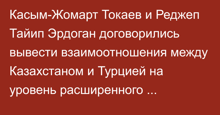 Касым-Жомарт Токаев и Реджеп Тайип Эрдоган договорились вывести взаимоотношения между Казахстаном и Турцией на уровень расширенного стратегического партнерства