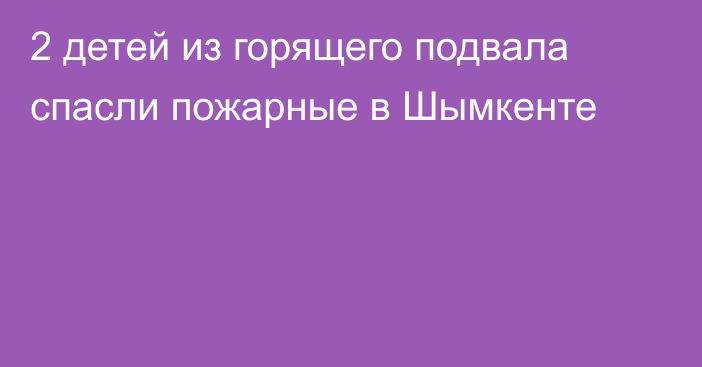 2 детей из горящего подвала спасли пожарные в Шымкенте