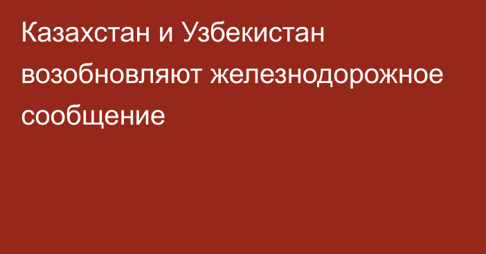 Казахстан и Узбекистан возобновляют железнодорожное сообщение