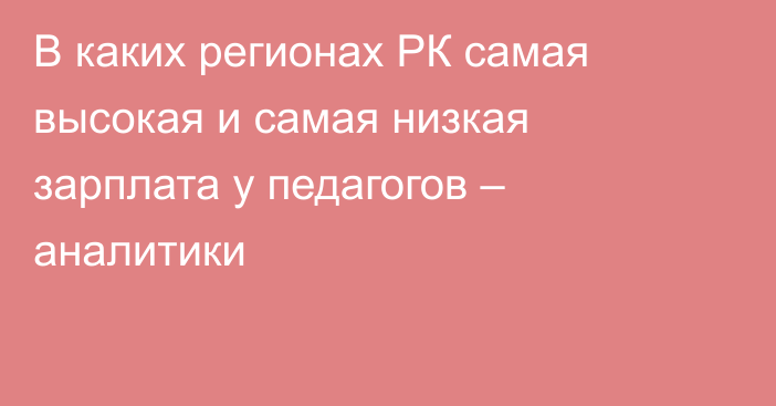 В каких регионах РК самая высокая и самая низкая зарплата у педагогов – аналитики