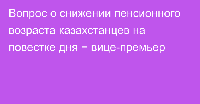 Вопрос о снижении пенсионного возраста казахстанцев на повестке дня − вице-премьер