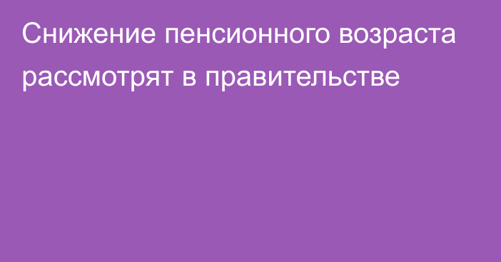 Снижение пенсионного возраста рассмотрят в правительстве