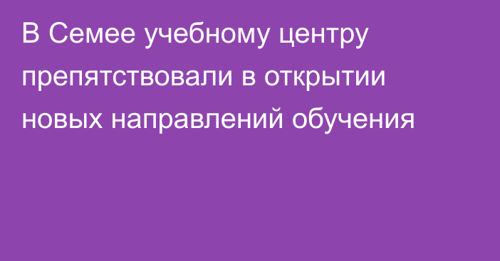 В Семее учебному центру препятствовали в открытии новых направлений обучения