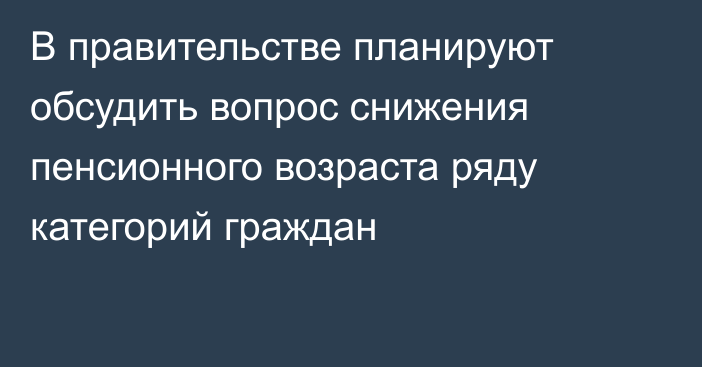 В правительстве планируют обсудить вопрос снижения пенсионного возраста ряду категорий граждан